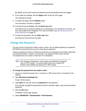 Page 110Manage the Modem Router and Monitor Your Network 
110 AC1600 WiFi Cable Modem Router 
By default, all the check boxes are selected and the associated events are logged.
8. If you make any changes, click the Apply button at the top of the page.
Your settings are saved.
9. To refresh the page, click the Refresh button.
The information onscreen is updated.
10. To email the log immediately, click the Send Log button.
This feature can be useful for testing your email settings. For this feature to function,...