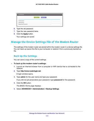 Page 111Manage the Modem Router and Monitor Your Network 111
 AC1600 WiFi Cable Modem Router
6. 
Type the old password.
7.  T
ype the new password twice.
8.  Click the  Apply button.
Your settings are saved.
Manage the Device Settings File of the Modem Router
The settings of the modem router are stored within the modem router in a\
 device settings file. 
You can back up (save) this file to your computer or restore it from a \
previously backed-up  file.
Back Up the Settings
You can save a copy of the current...