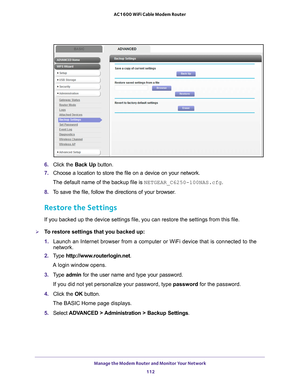 Page 112Manage the Modem Router and Monitor Your Network 112
AC1600 WiFi Cable Modem Router 
6. 
Click the  Back Up button.
7.  Choose a location to store the file on a device on your network.
The default name of the backup file is NETGEAR_C6250-100NAS.cfg.
8.  T
o save the file, follow the directions of your browser.
Restore the Settings
If you backed up the device settings file, you can restore the settings \
from this file.
To restore settings that you backed up:
1.  Launch an Internet browser from a...