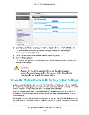 Page 113Manage the Modem Router and Monitor Your Network 113
 AC1600 WiFi Cable Modem Router
6. 
Enter the full path to the file on your network or click the  Browse button to find the file. 
The default name of the backup file from which you can restore the setti\
ngs is  NETGEAR_C6250-100NAS.cfg.
7.  Follow the directions of your browser to locate the file, and select it.\
8.  Click the  Restore button.
The settings are uploaded to the modem router. When the restoration is c\
omplete, the  modem router...