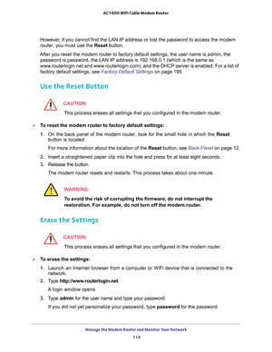 Page 114Manage the Modem Router and Monitor Your Network 
114 AC1600 WiFi Cable Modem Router 
However, if you cannot find the LAN IP address or lost the password to access the modem 
router, you must use the Reset button.
After you reset the modem router to factory default settings, the user name is admin, the 
password is password, the LAN IP address is 192.168.0.1 (which is the same as 
www.routerlogin.net and www.routerlogin.com), and the DHCP server is enabled. For a list of 
factory default settings, see...