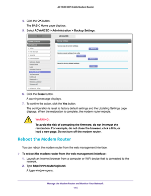 Page 115Manage the Modem Router and Monitor Your Network 115
 AC1600 WiFi Cable Modem Router
4. 
Click the  OK button. 
The BASIC Home page displays.
5.  Select  ADV
 ANCED > Administration >  Backup Settings .
6. Click the  Erase button.
A warning message displays.
7.  T
o confirm the action, click the  Ye s button.
The configuration is reset to factory default settings and the Updating \
Settings page  displays. When the restoration is complete, the modem router reboots.
WARNING:
To avoid the risk of...