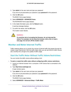 Page 116Manage the Modem Router and Monitor Your Network 
116 AC1600 WiFi Cable Modem Router 
3. Type admin for the user name and type your password.
If you did not yet personalize your password, type password for the password.
4. Click the OK button. 
The BASIC Home page displays.
5. Select ADVANCED > ADVANCED Home. 
The ADVANCED Home page displays.
6. In the Cable Information pane, click the Reboot button.
A warning message displays.
7. To confirm the reboot, click the OK button.
The modem router reboots....