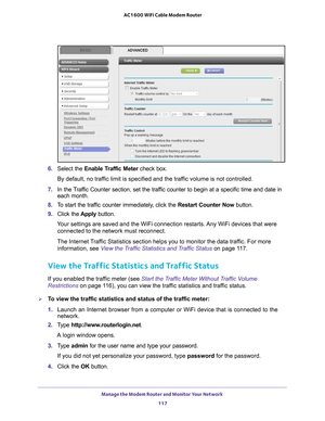 Page 117Manage the Modem Router and Monitor Your Network 117
 AC1600 WiFi Cable Modem Router
6. 
Select the Enable Traffic Meter  check box.
By default, no traffic limit is specified and the traffic volume is not controlled.
7.  In the 
Traffic Counter section, set the traffic counter to begin at a specific time and date in 
each month.
8.  T
o start the traffic counter immediately, click the  Restart Counter Now button.
9.  Click the  Apply button.
Your settings are saved and the WiFi connection restarts. Any...