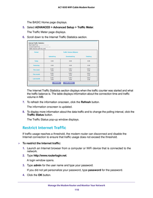 Page 118Manage the Modem Router and Monitor Your Network 118
AC1600 WiFi Cable Modem Router 
The BASIC Home page displays.
5.  Select  ADV
 ANCED > Advanced Setup > Traffic Meter .
The Traffic Meter page displays.
6.  Scroll down to the Internet 
 Traffic Statistics section.
The Internet Traffic Statistics section displays when the traffic counter was started and what 
the traffic balance is. The table displays information about the connection time and traffic 
volume in MB.
7.  T
o refresh the information...