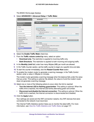 Page 119Manage the Modem Router and Monitor Your Network 119
 AC1600 WiFi Cable Modem Router
The BASIC Home page displays.
5.  Select  ADV
 ANCED > Advanced Setup > Traffic Meter .
6. Select the Enable Traffic Meter  check box.
7.  From the T
 raffic volume control by menu, select an option:
• Download only . 
 The restriction is applied to incoming traffic only.
• Both Directions. 
 The restriction is applied to both incoming and outgoing traffic.
8.  In the Monthly Limit  field, enter how many Mbytes (MB) per...