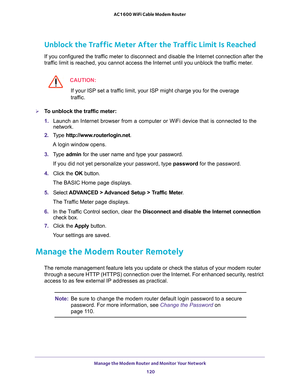 Page 120Manage the Modem Router and Monitor Your Network 
120 AC1600 WiFi Cable Modem Router 
Unblock the Traffic Meter After the Traffic Limit Is Reached
If you configured the traffic meter to disconnect and disable the Internet connection after the 
traffic limit is reached, you cannot access the Internet until you unblock the traffic meter.
CAUTION:
If your ISP set a traffic limit, your ISP might charge you for the overage 
traffic.
To unblock the traffic meter:
1. Launch an Internet browser from a computer...