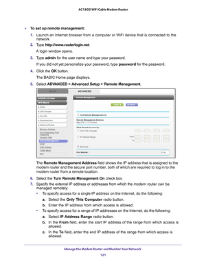 Page 121Manage the Modem Router and Monitor Your Network 121
 AC1600 WiFi Cable Modem Router
To set up remote management:
1. 
Launch an Internet browser from a computer or WiFi device that is connec\
ted to the 
network. 
2.  T
ype  http://www.routerlogin.net .
A login window opens.
3.  T
ype  admin for the user name and type your password.
If you did not yet personalize your password, type  password for the password.
4.  Click the  OK button. 
The BASIC Home page displays.
5.  Select  ADV
 ANCED > Advanced...