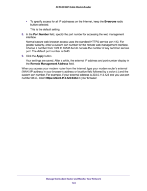 Page 122Manage the Modem Router and Monitor Your Network 
122 AC1600 WiFi Cable Modem Router 
•To specify access for all IP addresses on the Internet, keep the Everyone radio 
button selected.
This is the default setting.
8. In the Port Number field, specify the port number for accessing the web management 
interface.
Normal secure web browser access uses the standard HTTPS service port 443. For 
greater security, enter a custom port number for the remote web management interface. 
Choose a number from 1024 to...