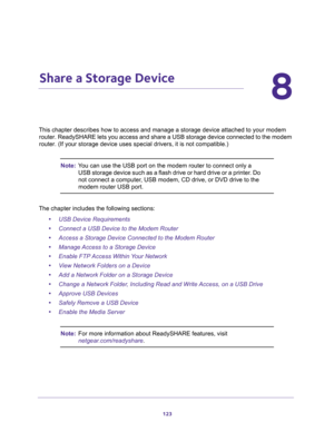 Page 123123
8
8.   Share a Storage Device
This chapter describes how to access and manage a storage device attached to your modem 
router. ReadySHARE lets you access and share a USB storage device connected to the modem 
router. (If your storage device uses special drivers, it is not compatible.)
Note:You can use the USB port on the modem router to connect only a 
USB storage device such as a flash drive or hard drive or a printer. Do 
not connect a computer, USB modem, CD drive, or DVD drive to the 
modem...