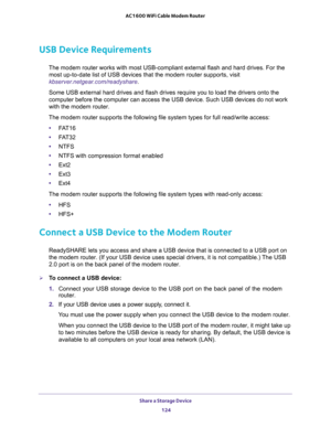 Page 124Share a Storage Device 
124 AC1600 WiFi Cable Modem Router 
USB Device Requirements
The modem router works with most USB-compliant external flash and hard drives. For the 
most up-to-date list of USB devices that the modem router supports, visit 
kbserver.netgear.com/readyshare.
Some USB external hard drives and flash drives require you to load the drivers onto the 
computer before the computer can access the USB device. Such USB devices do not work 
with the modem router.
The modem router supports the...