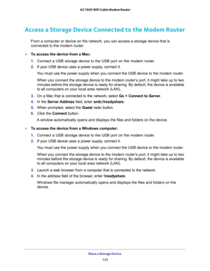 Page 125Share a Storage Device 
125  AC1600 WiFi Cable Modem Router
Access a Storage Device Connected to the Modem Router
From a computer or device on the network, you can access a storage device that is 
connected to the modem router.
To access the device from a Mac:
1. Connect a USB storage device to the USB port on the modem router.
2. If your USB device uses a power supply, connect it.
You must use the power supply when you connect the USB device to the modem router.
When you connect the storage device to...