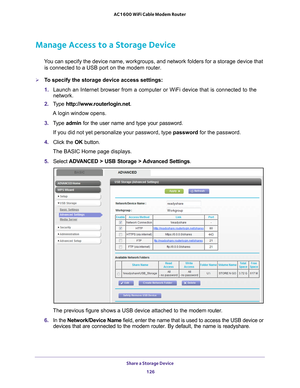 Page 126Share a Storage Device 126
AC1600 WiFi Cable Modem Router 
Manage Access to a Storage Device
You can specify the device name, workgroups, and network folders for a st\
orage device that 
is connected to a USB port on the modem router. 
To specify the storage device access settings:
1.  Launch an Internet browser from a computer or WiFi device that is connec\
ted to the 
network. 
2.  T
ype  http://www.routerlogin.net .
A login window opens.
3.  T
ype  admin for the user name and type your password.
If...