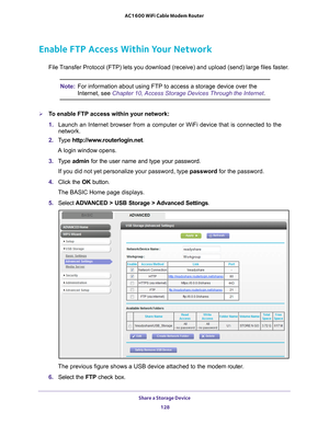 Page 128Share a Storage Device 128
AC1600 WiFi Cable Modem Router 
Enable FTP Access Within Your Network
File Transfer Protocol (FTP) lets you download (receive) and upload (send\
) large files faster.
Note:
For information about using FTP to access a storage device over the 
Internet, see Chapter 10, Access Storage Devices Through the Internet .
To enable FTP access within your network:
1. Launch an Internet browser from a computer or WiFi device that is connec\
ted to the 
network. 
2.  T
ype...