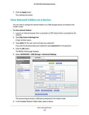 Page 129Share a Storage Device 129
 AC1600 WiFi Cable Modem Router
7. 
Click the  Apply button.
Your settings are saved.
View Network Folders on a Device
You can view or change the network folders on a USB storage device connec\
ted to the  modem router.
To view network folders:
1.  Launch an Internet browser from a computer or WiFi device that is connec\
ted to the 
network. 
2.  T
ype  http://www.routerlogin.net .
A login window opens.
3.  T
ype  admin for the user name and type your password.
If you did not...