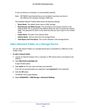 Page 130Share a Storage Device 
130 AC1600 WiFi Cable Modem Router 
If only one device is connected, it is automatically selected.
Note:NETGEAR recommends that you do not attach more than one drive to 
the USB port (for example, through a USB hub).
The Available Network Folders table shows the following settings:
•Share Name. The default share name is USB_Storage.
•Read Access and Write Access. The permissions and access controls on the 
network folder. All–no password (the default) allows all users to access...