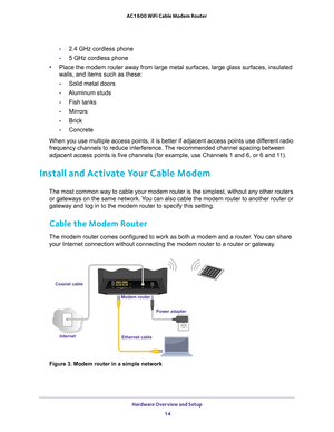 Page 14Hardware Overview and Setup 14
AC1600 WiFi Cable Modem Router 
-
2.4 GHz cordless phone
- 5 GHz cordless phone
• Place the modem router away from large metal surfaces, large glass surfa\
ces, insulated 
walls, and items such as these:
- Solid metal doors
- Aluminum studs
- Fish tanks
- Mirrors
- Brick
- Concrete
When you use multiple access points, it is better if adjacent access poi\
nts use different radio 
frequency channels to reduce interference. 
 The recommended channel spacing between 
adjacent...