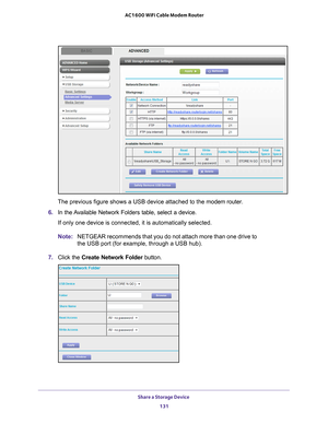 Page 131Share a Storage Device 131
 AC1600 WiFi Cable Modem Router
The previous figure shows a USB device attached to the modem router.
6.  In the 
Available Network Folders table, select a device.
If only one device is connected, it is automatically selected.
Note: NETGEAR recommends that you do not attach more than one drive to 
the USB port (for example, through a USB hub).
7.  Click the  Create Network Folder  button. 