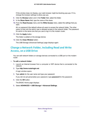 Page 132Share a Storage Device 
132 AC1600 WiFi Cable Modem Router 
If this window does not display, your web browser might be blocking pop-ups. If it is, 
change the browser settings to allow pop-ups. 
8. Click the Browse button and in the Folder field, select the folder. 
9. In the Share Name field, type the name of the share. 
10. From the Read Access menu and the Write Access menu, select the settings that you 
want.
All–no password (the default) allows all users to access the network folder. The other...