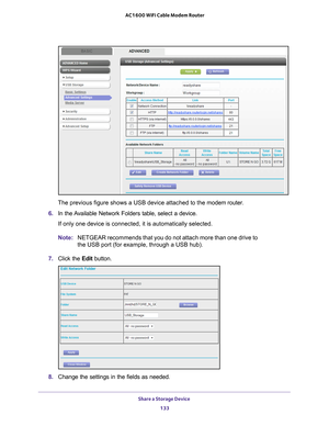 Page 133Share a Storage Device 133
 AC1600 WiFi Cable Modem Router
The previous figure shows a USB device attached to the modem router.
6.  In the 
Available Network Folders table, select a device.
If only one device is connected, it is automatically selected.
Note: NETGEAR recommends that you do not attach more than one drive to 
the USB port (for example, through a USB hub).
7.  Click the  Edit button.
8. Change the settings in the fields as needed. 