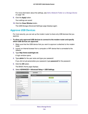 Page 134Share a Storage Device 134
AC1600 WiFi Cable Modem Router 
For more information about the settings, see Add a Network Folder on a Storage Device 
on page  
130.
9.  Click the  Apply button.
Your settings are saved.
10.  Click the  Close W
 indow button.
The USB Storage (Advanced Settings) page displays again.
Approve USB Devices
For more security, you can set up the modem router to share only USB devices that you 
approve. 
To allow only approved USB devices to connect to the modem router and spe\
cify...