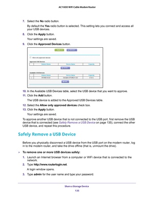 Page 135Share a Storage Device 135
 AC1600 WiFi Cable Modem Router
7. 
Select the No radio button.
By default the Ye
 s radio button is selected. This setting lets you connect and access all 
your USB devices.
8.  Click the  Apply button.
Your settings are saved.
9.  Click the Approved 
 Devices button. 
10. In the Available USB Devices table, select the USB device that you want to appro\
ve.
11.  Click the  Add button.
The USB device is added to the Approved USB Devices table.
12.  Select the  Allow only...