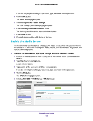 Page 136Share a Storage Device 136
AC1600 WiFi Cable Modem Router 
If you did not yet personalize your password, type password for the password.
4.  Click the  OK button. 
The BASIC Home page displays.
5.  Select  ReadySHARE > Basic Settings .
The USB Storage (Basic Settings) page displays.
6.  Click the  Safely Remove USB Device  button.
The device goes offline and a pop-up window displays.
7.  Click the  OK button.
8.  Physically disconnect the USB device or devices.
Enable the Media Server
The modem router...