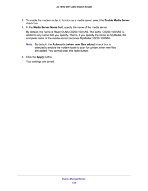 Page 137Share a Storage Device 
137  AC1600 WiFi Cable Modem Router
6. To enable the modem router to function as a media server, select the Enable Media Server 
check box.
7. In the Media Server Name field, specify the name of the media server.
By default, the name is ReadyDLNA:C6250-100NAS. The suffix :C6250-100NAS is 
added to any name that you specify. That is, if you specify the name as MyMedia, the 
complete name of the media server becomes MyMedia:C6250-100NAS.
Note:By default, the Automatic (when new...