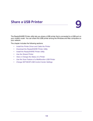 Page 138138
9
9.   Share a USB Printer
The ReadySHARE Printer utility lets you share a USB printer that is connected to a USB port on 
your modem router. You can share this USB printer among the Windows and Mac computers on 
your network. 
The chapter includes the following sections:
•Install the Printer Driver and Cable the Printer
•Download the ReadySHARE Printer Utility
•Install the ReadySHARE Printer Utility
•Use the Shared Printer
•View or Change the Status of a Printer
•Use the Scan Feature of a...