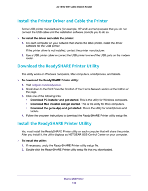 Page 139Share a USB Printer 
139  AC1600 WiFi Cable Modem Router
Install the Printer Driver and Cable the Printer
Some USB printer manufacturers (for example, HP and Lexmark) request that you do not 
connect the USB cable until the installation software prompts you to do so.
To install the driver and cable the printer:
1. On each computer on your network that shares the USB printer, install the driver 
software for the USB printer.
If the printer driver is not installed, contact the printer manufacturer.
2. Use...