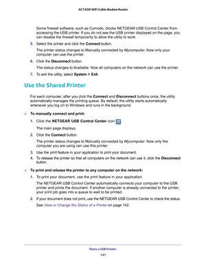 Page 141Share a USB Printer 141
 AC1600 WiFi Cable Modem Router
Some firewall software, such as Comodo, blocks NETGEAR USB Control Cente\
r from 
accessing the USB printer. If you do not see the USB printer displayed on the page, you 
can disable the firewall temporarily to allow the utility to work.
5.  Select the printer and click the  Connect button.
The printer status changes to Manually connected by Mycomputer . Now only your 
computer can use the printer
 .
6.  Click the  Disconnect button.
The status...