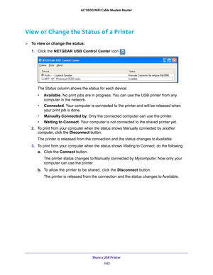 Page 142Share a USB Printer 142
AC1600 WiFi Cable Modem Router 
View or Change the Status of a Printer
To view or change the status:
1. 
Click the NETGEAR USB Control Center icon .
The Status column shows the status for each device:
• A
vailable. No print jobs are in progress. You can use the USB printer from any 
computer in the network. 
• Connected. 
 Your computer is connected to the printer and will be released when 
your print job is done.
• Manually Connected by . Only the connected computer can use the...