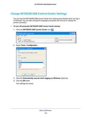 Page 144Share a USB Printer 144
AC1600 WiFi Cable Modem Router 
Change NETGEAR USB Control Center Settings
You can stop the NETGEAR USB Control Center from starting automatically w\
hen you log in 
to Windows. You can also change the language and specify the time-out to release the \
printer connection.
To turn off automatic NETGEAR USB Control Center startup:
1.  Click the NETGEAR USB Control Center icon 
.
2. Select  Tools > Configuration.
3. Clear the  Automatically execute when logging on Windows  check...