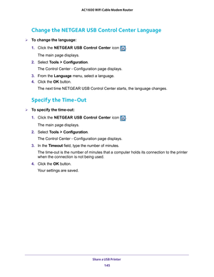 Page 145Share a USB Printer 145
 AC1600 WiFi Cable Modem Router
Change the NETGEAR USB Control Center Language
To change the language:
1. 
Click the NETGEAR USB Control Center icon .
The main page displays.
2.  Select  T
 ools > Configuration .
The Control Center - Configuration page displays.
3.  From the Language menu, select a language.
4.  Click the  OK button.
The next time NETGEAR USB Control Center starts, the language changes.
Specify the Time-Out
To specify the time-out:
1.  Click the NETGEAR USB...