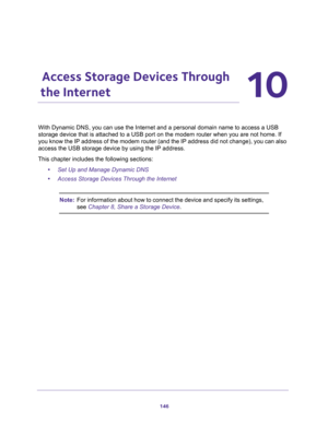 Page 146146
10
10.   Access Storage Devices Through 
the Internet
With Dynamic DNS, you can use the Internet and a personal domain name to access a USB 
storage device that is attached to a USB port on the modem router when you are not home. If 
you know the IP address of the modem router (and the IP address did not change), you can also 
access the USB storage device by using the IP address.
This chapter includes the following sections:
•Set Up and Manage Dynamic DNS
•Access Storage Devices Through the...