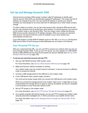 Page 147Access Storage Devices Through the Internet 
147  AC1600 WiFi Cable Modem Router
Set Up and Manage Dynamic DNS
Internet service providers (ISPs) assign numbers called IP addresses to identify each 
Internet account. Most ISPs use dynamically assigned IP addresses. This means that the IP 
address can change at any time. You can use the IP address to access your network 
remotely, but most people do not know what their IP addresses are or when these numbers 
change.
To make it easier to connect, you can...