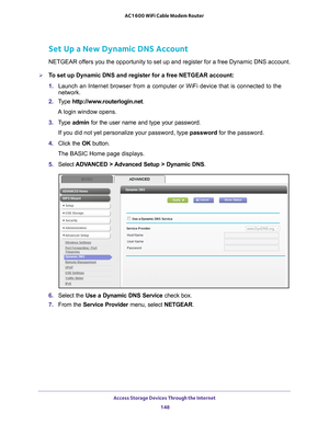 Page 148Access Storage Devices Through the Internet 148
AC1600 WiFi Cable Modem Router 
Set Up a New Dynamic DNS Account
NETGEAR offers you the opportunity to set up and register for a free Dynamic DNS a\
ccount.
To set up Dynamic DNS and register for a free NETGEAR account:
1. 
Launch an Internet browser from a computer or WiFi device that is connec\
ted to the 
network. 
2.  T
ype  http://www.routerlogin.net .
A login window opens.
3.  T
ype  admin for the user name and type your password.
If you did not yet...