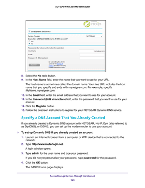 Page 149Access Storage Devices Through the Internet 149
 AC1600 WiFi Cable Modem Router
8. 
Select the No radio button.
9.  In the Host Name field, enter the name that you want to use for your URL.
The host name is sometimes called the domain name. Your free URL includes the host  name that you specify and ends with mynetgear
 .com. For example, specify 
MyName.mynetgear.com.
10.  In the Email field, enter the email address that you want to use for your account.
11.  In the Password (6-32 characters) field,...