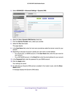 Page 150Access Storage Devices Through the Internet 150
AC1600 WiFi Cable Modem Router 
5. 
Select  ADVANCED > Advanced Settings > Dynamic DNS .
6. Select the  Use a Dynamic DNS Service  check box.
7.  From the Service Provider  menu, select your provider
 .
8.  Select the  Ye
 s radio button.
The page adjusts.
9.  In the Host Name  field, enter the host name (sometimes called the domain name) for you\
r 
account.
10.  Depending on the type of account, specify your user name or email addres\
s:
• For a No-IP
 ,...