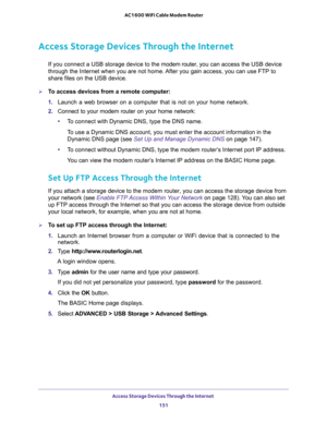 Page 151Access Storage Devices Through the Internet 
151  AC1600 WiFi Cable Modem Router
Access Storage Devices Through the Internet
If you connect a USB storage device to the modem router, you can access the USB device 
through the Internet when you are not home. After you gain access, you can use FTP to 
share files on the USB device.
To access devices from a remote computer:
1. Launch a web browser on a computer that is not on your home network.
2. Connect to your modem router on your home network:
•To...