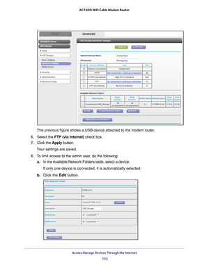 Page 152Access Storage Devices Through the Internet 152
AC1600 WiFi Cable Modem Router 
The previous figure shows a USB device attached to the modem router.
6.  Select the  FTP (via Internet)  check box.
7.  Click the  Apply button.
Your settings are saved.
8.  T
o limit access to the admin user, do the following:
a.In the 
Available Network Folders table, select a device.
If only one device is connected, it is automatically selected.
b.  Click the Edit  button. 