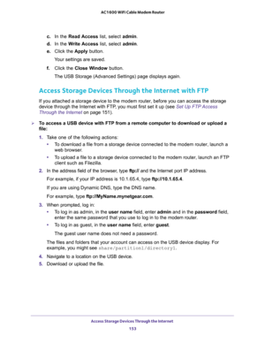 Page 153Access Storage Devices Through the Internet 
153  AC1600 WiFi Cable Modem Router
c. In the Read Access list, select admin.
d. In the Write Access list, select admin.
e. Click the Apply button.
Your settings are saved.
f. Click the Close Window button.
The USB Storage (Advanced Settings) page displays again.
Access Storage Devices Through the Internet with FTP
If you attached a storage device to the modem router, before you can access the storage 
device through the Internet with FTP, you must first set...