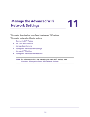 Page 154154
11
11.   Manage the Advanced WiFi 
Network Settings
This chapter describes how to configure the advanced WiFi settings.
This chapter contains the following sections:
•Control the WiFi Radios
•Set Up a WiFi Schedule
•Manage Beamforming
•Manage the Advanced WiFi Settings
•Manage WPS Settings
•Manage the Advanced WiFi Features
Note:For information about the managing the basic WiFi settings, see 
Chapter 4, Manage the Basic WiFi Network Settings. 