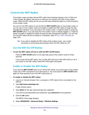 Page 155Manage the Advanced WiFi Network Settings 
155  AC1600 WiFi Cable Modem Router
Control the WiFi Radios
The modem router provides internal WiFi radios that broadcast signals in the 2.4 GHz and 
5
 GHz ranges. By default, they are on so that you can connect over WiFi to the modem 
router. When the WiFi radios are off, you can still use an Ethernet cable for a LAN connection 
to the modem router.
You can turn the WiFi radios on and off with the WiFi On/Off button on the modem router, or 
you can log in to...