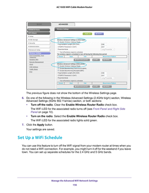 Page 156Manage the Advanced WiFi Network Settings 156
AC1600 WiFi Cable Modem Router 
The previous figure does not show the bottom of the Wireless Settings pa\
ge.
6.  Do one of the following in the Wireless 
 Advanced Settings (2.4GHz b/g/n) section, Wireless 
Advanced Settings (5GHz 802.11a/n/ac) section, or both sections:
• T
urn off the radio . Clear the Enable Wireless Router Radio  check box.
The WiFi LED for the associated radio turns off (see  Front Panel and Right Side 
Panel on page   10).
• T
urn on...