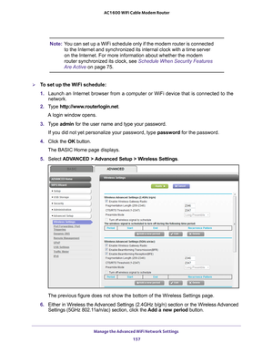 Page 157Manage the Advanced WiFi Network Settings 157
 AC1600 WiFi Cable Modem Router
Note:
You can set up a WiFi schedule only if the modem router is connected 
to the Internet and synchronized its internal clock with a time server 
on the Internet. For more information about whether the modem 
router synchronized its clock, see  Schedule When Security Features 
Are Active on page
  75.
To set up the WiFi schedule:
1. Launch an Internet browser from a computer or WiFi device that is connec\
ted to the...