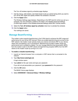 Page 158Manage the Advanced WiFi Network Settings 
158 AC1600 WiFi Cable Modem Router 
The Turn off wireless signal by schedule page displays.
7. Use the menus, radio buttons, and check boxes to set up a period during which you want to 
turn off the WiFi signal and specify whether the schedule is recurrent.
8. Click the Apply button.
The Wireless Settings page displays. Depending on the WiFi band for which you set up a 
schedule, the new schedule is added to the table in the Wireless Advanced  Settings 
(2.4GHz...