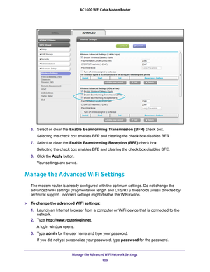 Page 159Manage the Advanced WiFi Network Settings 159
 AC1600 WiFi Cable Modem Router
6. 
Select or clear the Enable Beamforming Transmission (BFR) check box.
Selecting the check box enables BFR and clearing the check box disables \
BFR.
7.  Select or clear the  Enable Beamforming Reception (BFE) check box.
Selecting the check box enables BFE and clearing the check box disables \
BFE.
8.  Click the  Apply button.
Your settings are saved.
Manage the Advanced WiFi Settings
The modem router is already configured...