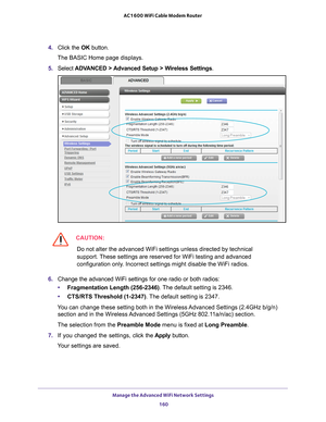 Page 160Manage the Advanced WiFi Network Settings 160
AC1600 WiFi Cable Modem Router 
4. 
Click the  OK button. 
The BASIC Home page displays.
5.  Select  ADV
 ANCED > Advanced Setup > Wireless Settings.
CAUTION:
Do not alter the advanced WiFi settings unless directed by technical 
support. These settings are reserved for WiFi testing and advanced 
configuration only. Incorrect settings might disable the WiFi radios. 
6.  Change the advanced WiFi settings for one radio or both radios:
• Fragmentation Length...