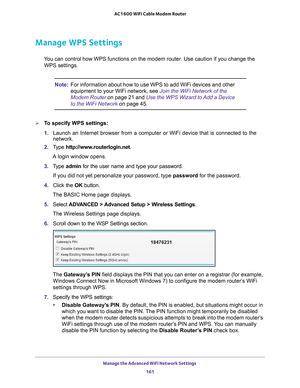 Page 161Manage the Advanced WiFi Network Settings 161
 AC1600 WiFi Cable Modem Router
Manage WPS Settings
You can control how WPS functions on the modem router. Use caution if you\
 change the 
WPS settings.
Note: For information about how to use WPS to add WiFi devices and other 
equipment to your WiFi network, see Join the WiFi Network of the 
Modem Router  on page  21 and  Use the WPS Wizard to Add a Device 
to the WiFi Network on page  45.
To specify WPS settings:
1. Launch an Internet browser from a...